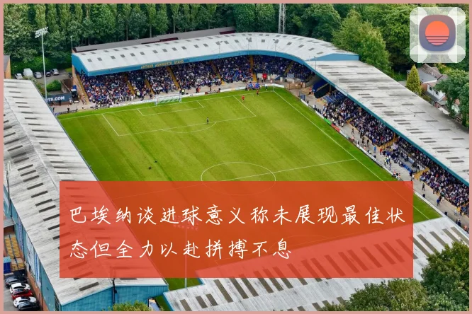 巴埃纳谈进球意义称未展现最佳状态但全力以赴拼搏不息
