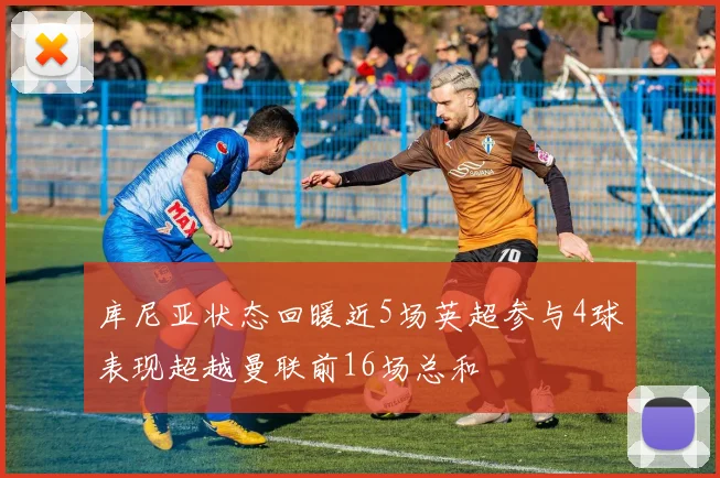 库尼亚状态回暖近5场英超参与4球表现超越曼联前16场总和