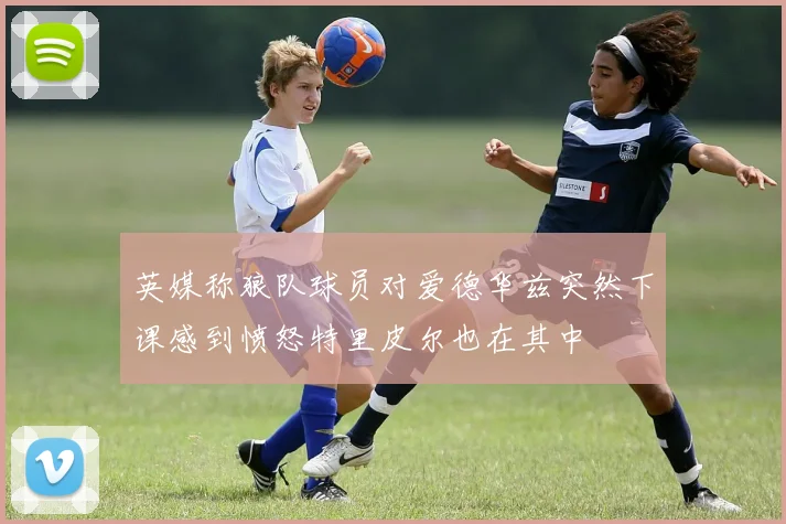 英媒称狼队球员对爱德华兹突然下课感到愤怒特里皮尔也在其中