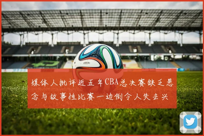 媒体人批评近五年CBA总决赛缺乏悬念与故事性比赛一边倒令人失去兴趣