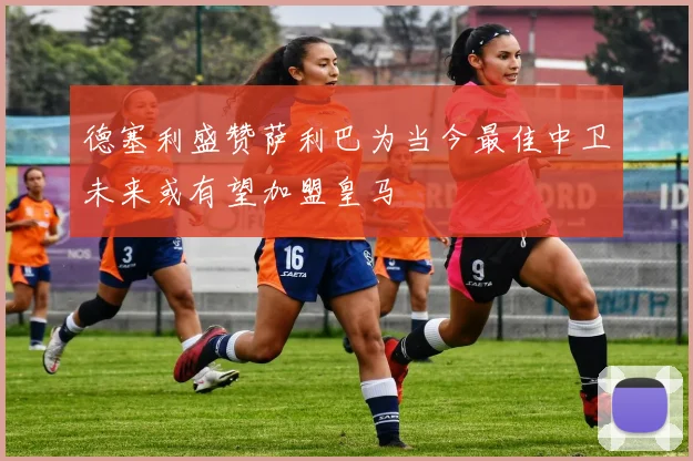 德塞利盛赞萨利巴为当今最佳中卫未来或有望加盟皇马