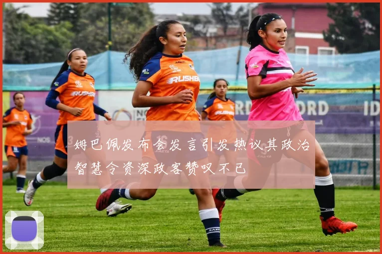 姆巴佩发布会发言引发热议其政治智慧令资深政客赞叹不已