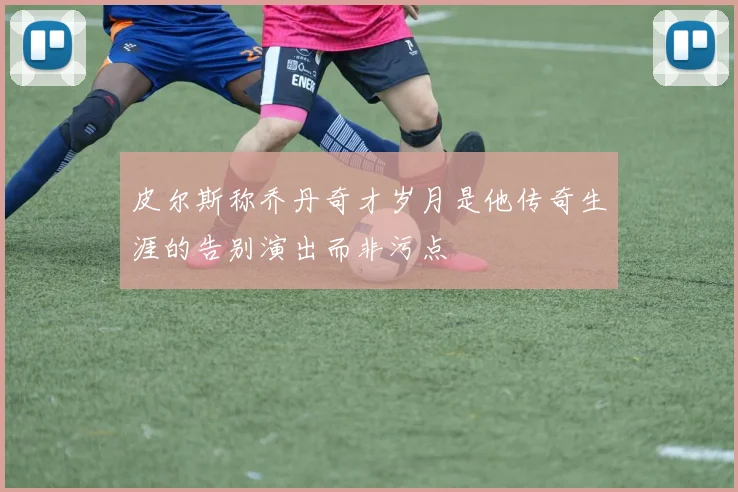 皮尔斯称乔丹奇才岁月是他传奇生涯的告别演出而非污点