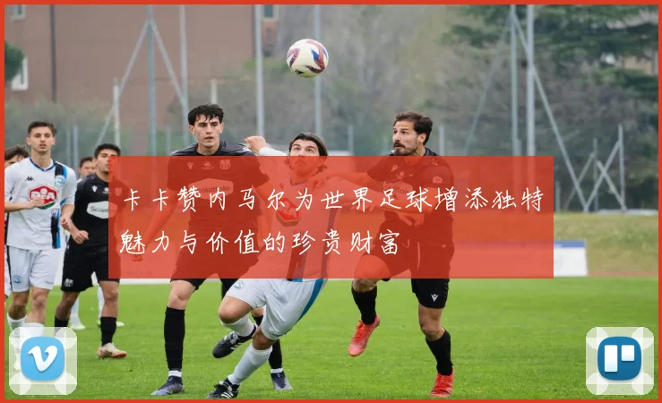 卡卡赞内马尔为世界足球增添独特魅力与价值的珍贵财富