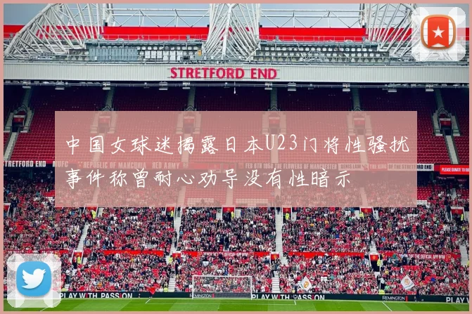 中国女球迷揭露日本U23门将性骚扰事件称曾耐心劝导没有性暗示