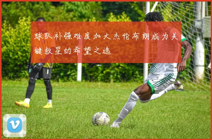 球队补强难度加大杰伦布朗成为关键救星的希望之选