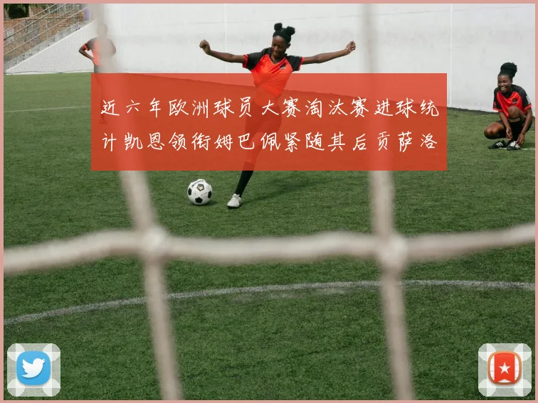 近六年欧洲球员大赛淘汰赛进球统计凯恩领衔姆巴佩紧随其后贡萨洛表现不俗