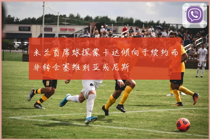 米兰首席球探蒙卡达倾向于续约而非转会塞维利亚或尼斯