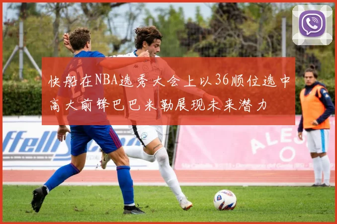 快船在NBA选秀大会上以36顺位选中高大前锋巴巴米勒展现未来潜力