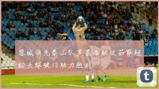 蓉城领先泰山队罗慕洛助攻茹萨轻松头球破门助力胜利