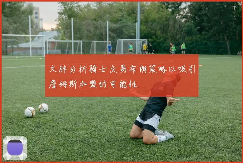 文胖分析骑士交易布朗策略以吸引詹姆斯加盟的可能性
