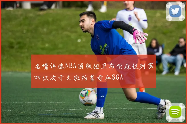名嘴评选NBA顶级控卫布伦森位列第四仅次于文班约基奇和SGA