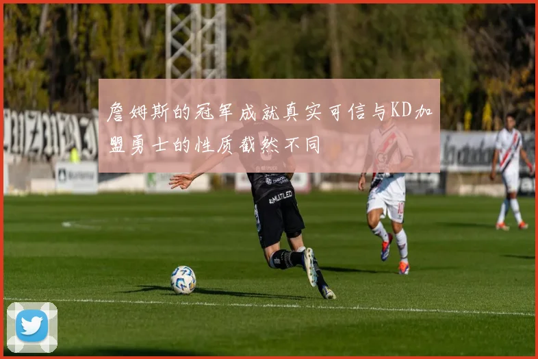 詹姆斯的冠军成就真实可信与KD加盟勇士的性质截然不同