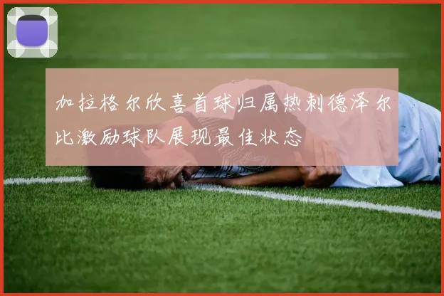 加拉格尔欣喜首球归属热刺德泽尔比激励球队展现最佳状态