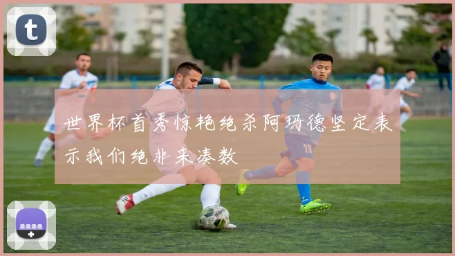 世界杯首秀惊艳绝杀阿玛德坚定表示我们绝非来凑数