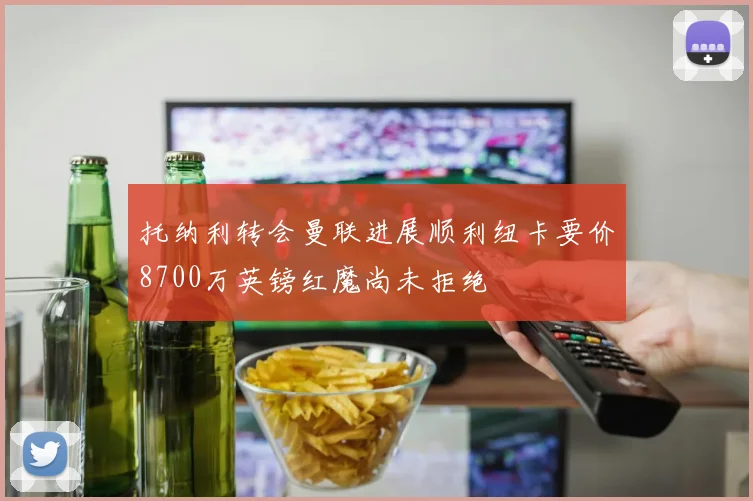 托纳利转会曼联进展顺利纽卡要价8700万英镑红魔尚未拒绝