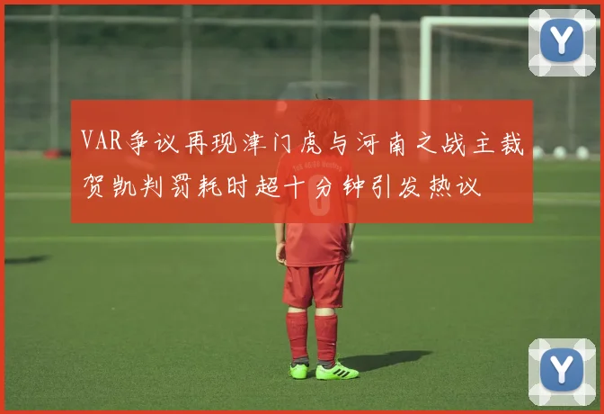 VAR争议再现津门虎与河南之战主裁贺凯判罚耗时超十分钟引发热议