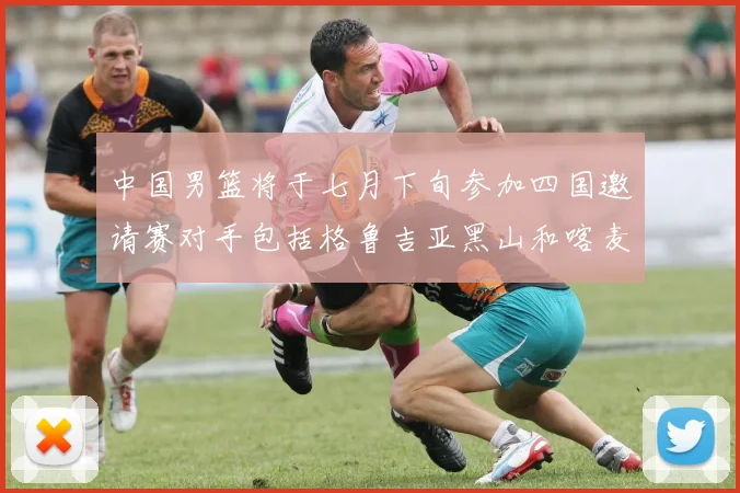 中国男篮将于七月下旬参加四国邀请赛对手包括格鲁吉亚黑山和喀麦隆