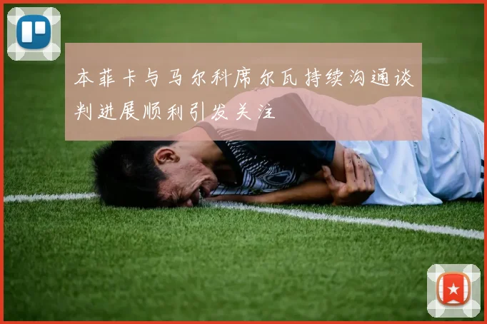 本菲卡与马尔科席尔瓦持续沟通谈判进展顺利引发关注