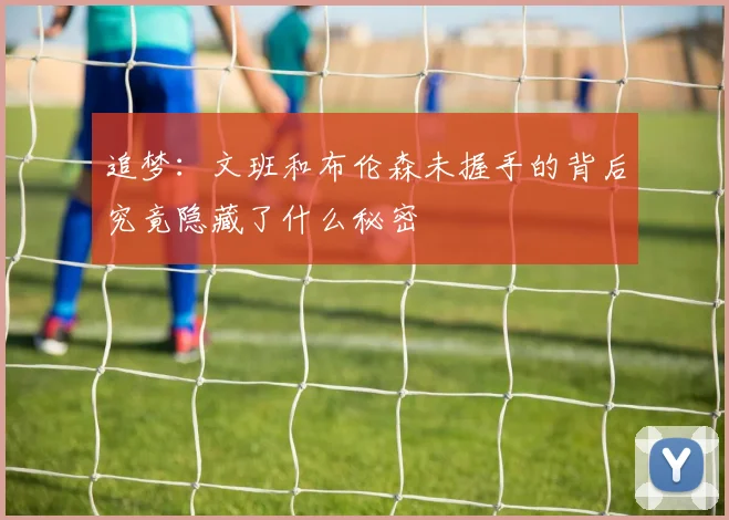追梦：文班和布伦森未握手的背后究竟隐藏了什么秘密