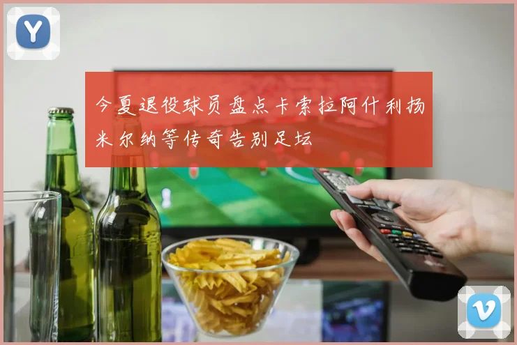 今夏退役球员盘点卡索拉阿什利扬米尔纳等传奇告别足坛