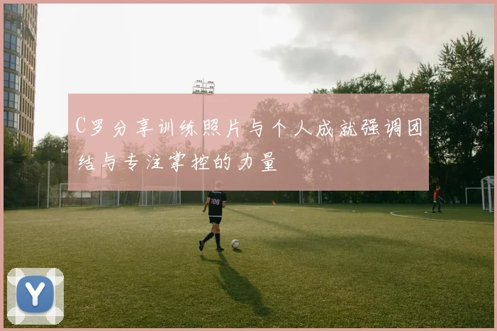 C罗分享训练照片与个人成就强调团结与专注掌控的力量