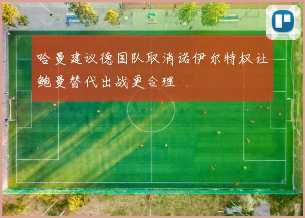 哈曼建议德国队取消诺伊尔特权让鲍曼替代出战更合理