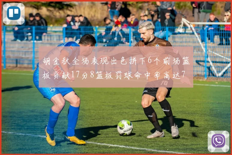 胡金秋全场表现出色拼下6个前场篮板贡献17分8篮板罚球命中率高达75