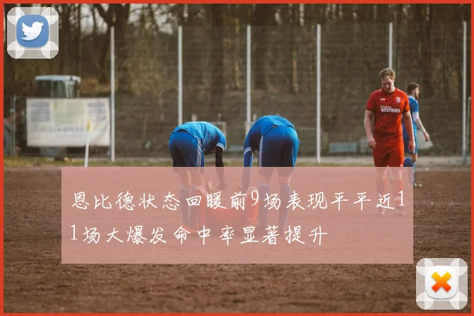 恩比德状态回暖前9场表现平平近11场大爆发命中率显著提升