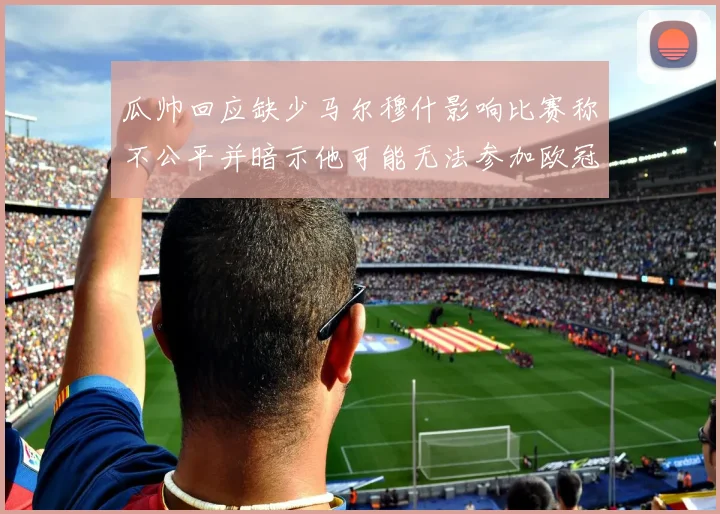 瓜帅回应缺少马尔穆什影响比赛称不公平并暗示他可能无法参加欧冠